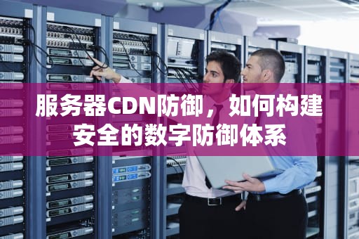 服务器CDN防御，如何构建安全的数字防御体系