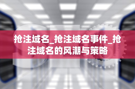 抢注域名_抢注域名事件_抢注域名的风潮与策略