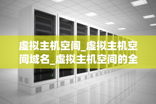 虚拟主机空间_虚拟主机空间域名_虚拟主机空间的全面解析