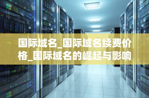 国际域名_国际域名续费价格_国际域名的崛起与影响