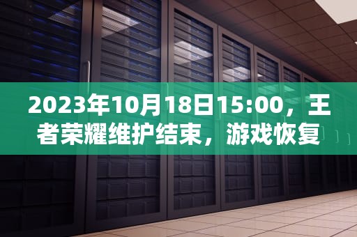 2023年10月18日15:00，王者荣耀维护结束，游戏恢复正常运行