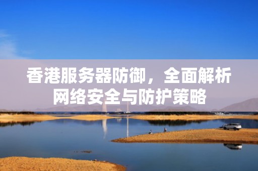 香港服务器防御，全面解析网络安全与防护策略
