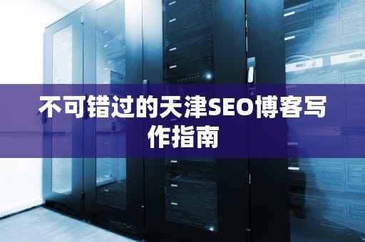 不可错过的天津SEO博客写作指南