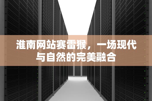 淮南网站赛雷猴，一场现代与自然的完美融合