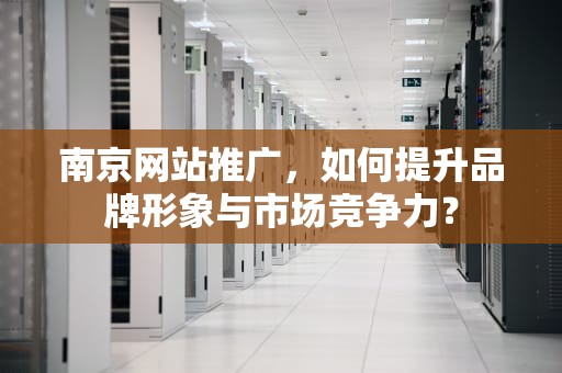 南京网站推广，如何提升品牌形象与市场竞争力？