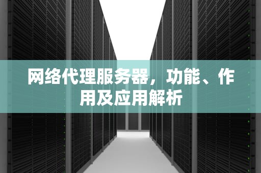 网络代理服务器,功能、作用及应用解析 网络代理服务器,功能、作用及应用解析