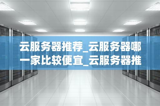 云服务器推荐_云服务器哪一家比较便宜_云服务器推荐：打造高效、稳定、安全的在线业务环境