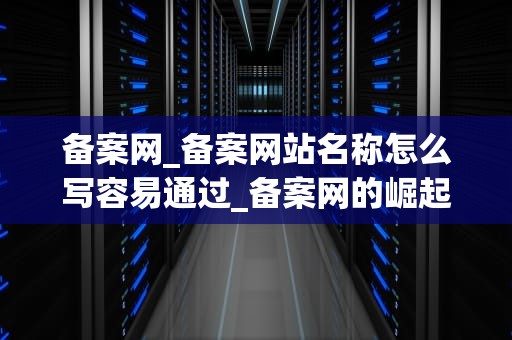 备案网_备案网站名称怎么写容易通过_备案网的崛起与发展