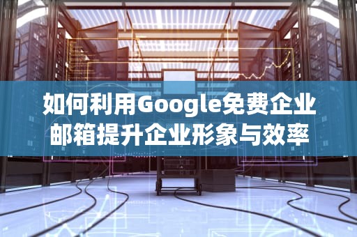 如何利用Google免费企业邮箱提升企业形象与效率
