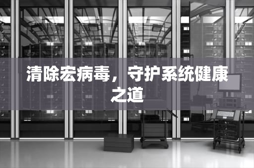 清除宏病毒，守护系统健康之道