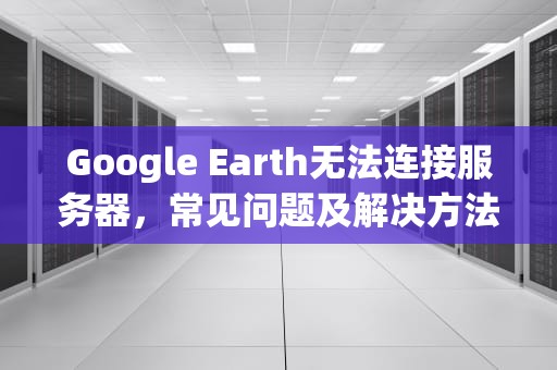 Google Earth无法连接服务器，常见问题及解决方法