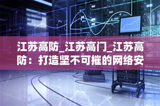 江苏高防_江苏高门_江苏高防：打造坚不可摧的网络安全防线