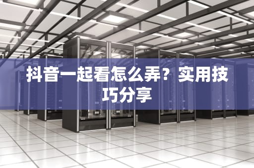 抖音一起看怎么弄？实用技巧分享