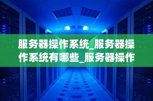 服务器操作系统_服务器操作系统有哪些_服务器操作系统的深度解析
