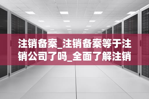 注销备案_注销备案等于注销公司了吗_全面了解注销备案的流程和注意事项
