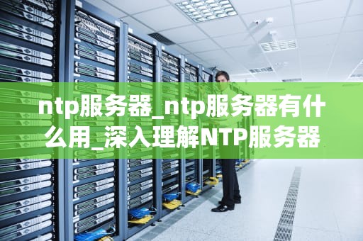 ntp服务器_ntp服务器有什么用_深入理解NTP服务器及其在网络中的作用
