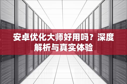 安卓优化大师好用吗？深度解析与真实体验
