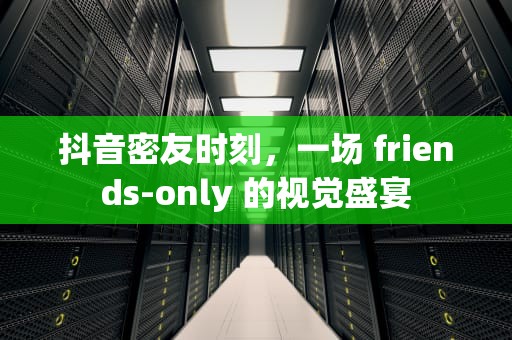 抖音密友时刻，一场 friends-only 的视觉盛宴