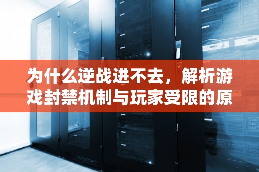为什么逆战进不去，解析游戏封禁机制与玩家受限的原因