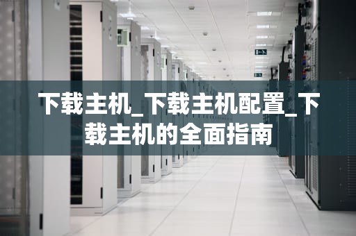 下载主机_下载主机配置_下载主机的全面指南