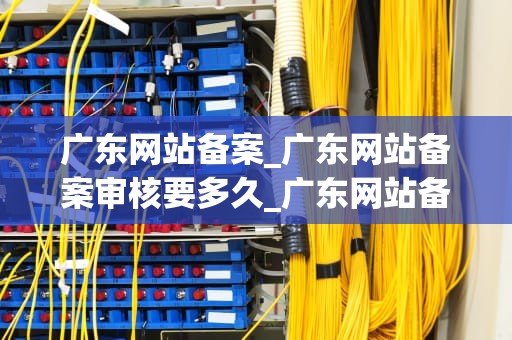 广东网站备案_广东网站备案审核要多久_广东网站备案的全面解析