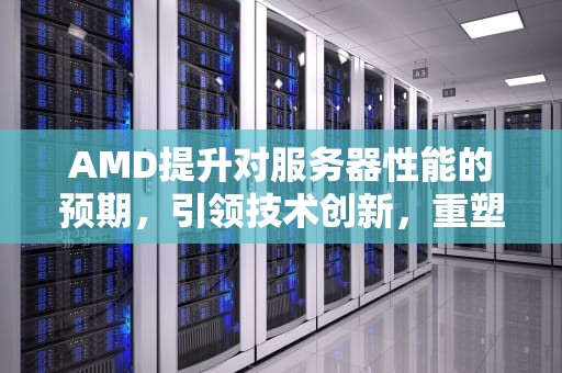 AMD提升对服务器性能的预期，引领技术创新，重塑数据中心未来