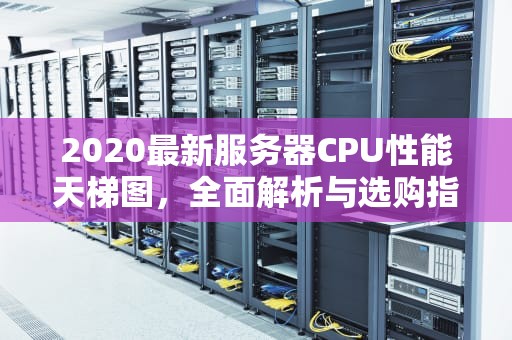 2020最新服务器CPU性能天梯图，全面解析与选购指南