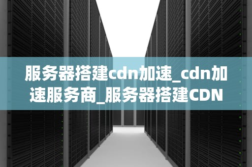 服务器搭建cdn加速_cdn加速服务商_服务器搭建CDN加速的全面指南