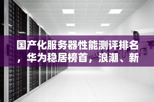 国产化服务器性能测评排名，华为稳居榜首，浪潮、新华三紧随其后