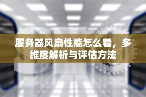服务器风扇性能怎么看，多维度解析与评估方法