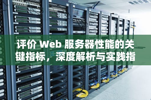 评价 Web 服务器性能的关键指标，深度解析与实践指南