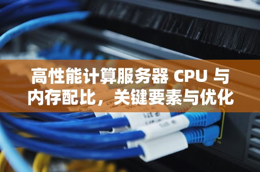 高性能计算服务器 CPU 与内存配比，关键要素与优化策略