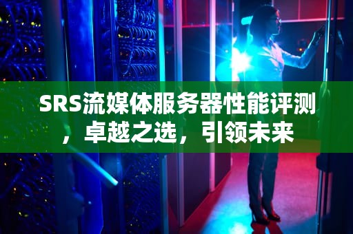 SRS流媒体服务器性能评测，卓越之选，引领未来