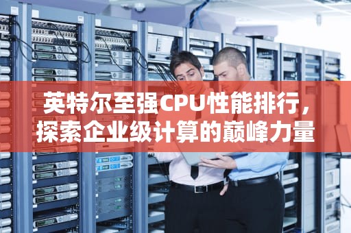 英特尔至强CPU性能排行，探索企业级计算的巅峰力量