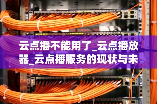 云点播不能用了_云点播放器_云点播服务的现状与未来展望