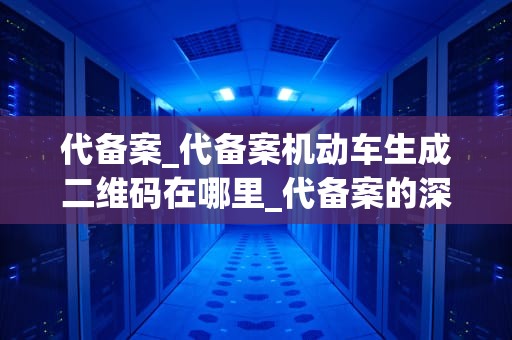 代备案_代备案机动车生成二维码在哪里_代备案的深度解析与实践