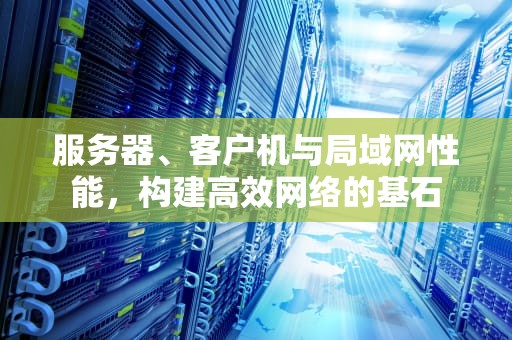服务器、客户机与局域网性能，构建高效网络的基石
