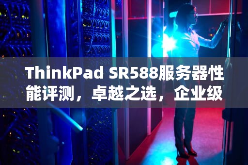 ThinkPad SR588服务器性能评测，卓越之选，企业级数据中心的强劲心脏