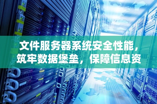 文件服务器系统安全性能，筑牢数据堡垒，保障信息资产
