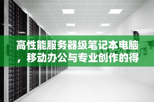 高性能服务器级笔记本电脑，移动办公与专业创作的得力助手