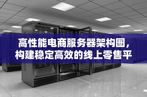 高性能电商服务器架构图，构建稳定高效的线上零售平台