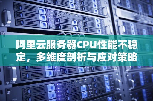 阿里云服务器CPU性能不稳定，多维度剖析与应对策略