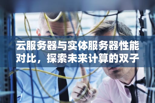 云服务器与实体服务器性能对比，探索未来计算的双子星