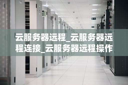 云服务器远程_云服务器远程连接_云服务器远程操作的全面解析