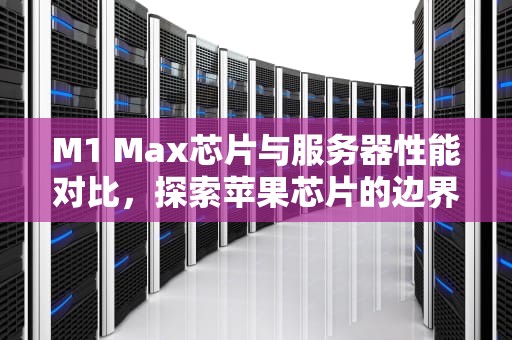 M1 Max芯片与服务器性能对比，探索苹果芯片的边界