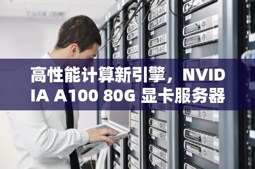 高性能计算新引擎，NVIDIA A100 80G 显卡服务器深度解析