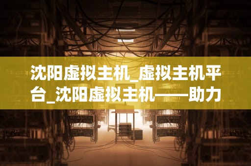 沈阳虚拟主机_虚拟主机平台_沈阳虚拟主机——助力企业数字化转型的关键