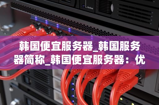 韩国便宜服务器_韩国服务器简称_韩国便宜服务器：优质、高效且经济实惠的选择