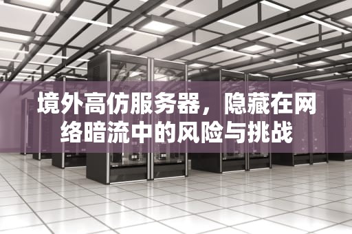 境外高仿服务器，隐藏在网络暗流中的风险与挑战