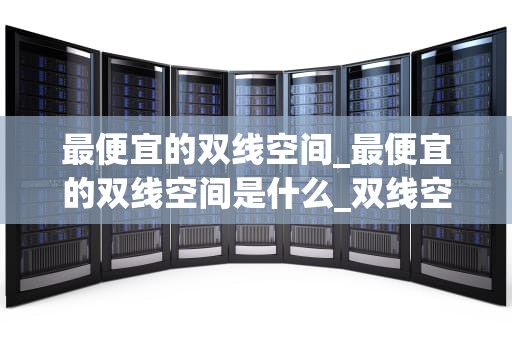 最便宜的双线空间_最便宜的双线空间是什么_双线空间的性价比之王——寻找最便宜的双线空间